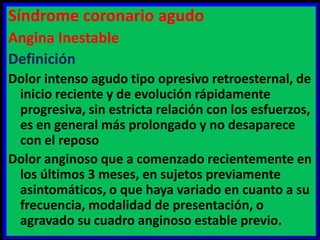 Síndrome coronario agudo
Angina Inestable
Definición
Dolor intenso agudo tipo opresivo retroesternal, de
inicio reciente y de evolución rápidamente
progresiva, sin estricta relación con los esfuerzos,
es en general más prolongado y no desaparece
con el reposo
Dolor anginoso que a comenzado recientemente en
los últimos 3 meses, en sujetos previamente
asintomáticos, o que haya variado en cuanto a su
frecuencia, modalidad de presentación, o
agravado su cuadro anginoso estable previo.

 