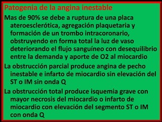 Patogenia de la angina inestable
Mas de 90% se debe a ruptura de una placa
ateroesclerótica, agregación plaquetaria y
formación de un trombo intracoronario,
obstruyendo en forma total la luz de vaso
deteriorando el flujo sanguíneo con desequilibrio
entre la demanda y aporte de O2 al miocardio
La obstrucción parcial produce angina de pecho
inestable e infarto de miocardio sin elevación del
ST o IM sin onda Q
La obstrucción total produce isquemia grave con
mayor necrosis del miocardio o infarto de
miocardio con elevación del segmento ST o IM
con onda Q

 