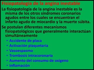 Fisiopatología de la angina inestable
La fisiopatología de la angina inestable es la
misma de los otros síndromes coronarios
agudos entre los cuales se encuentran el
infarto agudo de miocardio y la muerte súbita.
Se postulan diferentes mecanismos
fisiopatológicos que generalmente interactúan
simultáneamente
•
•
•
•
•
•

Accidente de placa
Activación plaquetaria
Vasoespasmo
Trombosis intracoronaria
Aumento del consumo de oxigeno
Inflamación

 