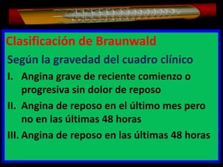Clasificación de Braunwald
Según la gravedad del cuadro clínico
I. Angina grave de reciente comienzo o
progresiva sin dolor de reposo
II. Angina de reposo en el último mes pero
no en las últimas 48 horas
III. Angina de reposo en las últimas 48 horas

 