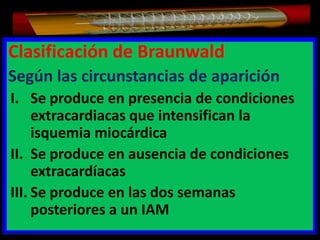 Clasificación de Braunwald
Según las circunstancias de aparición
I. Se produce en presencia de condiciones
extracardiacas que intensifican la
isquemia miocárdica
II. Se produce en ausencia de condiciones
extracardíacas
III. Se produce en las dos semanas
posteriores a un IAM

 
