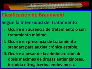 Clasificación de Braunwald
Según la intensidad del tratamiento
I. Ocurre en ausencia de tratamiento o con
tratamiento mínimo.
II. Ocurre en presencia de tratamiento
standart para angina crónica estable.
III. Ocurre a pesar de la administración de
dosis máximas de drogas antianginosas,
incluida nitroglicerina endovenosa.

 