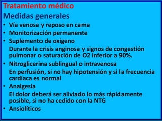 Tratamiento médico
Medidas generales
• Vía venosa y reposo en cama
• Monitorización permanente
• Suplemento de oxigeno
Durante la crisis anginosa y signos de congestión
pulmonar o saturación de O2 inferior a 90%.
• Nitroglicerina sublingual o intravenosa
En perfusión, si no hay hipotensión y si la frecuencia
cardíaca es normal
• Analgesia
El dolor deberá ser aliviado lo más rápidamente
posible, si no ha cedido con la NTG
• Ansiolíticos

 