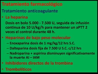 Tratamiento farmacológico
Tratamiento anticoagulante
• La heparina
Dosis en bolo 5.000 - 7.500 U, seguida de infusión
continua de 10 U/kg/h para mantener un aPTT 2
veces el control durante 48 h.

• Heparinas de bajo peso molecular
– Enoxaparina dosis de 1 mg/kg/12 hrs S.C.
– Dalteparina dosis fija de 7.500 U S.C. c/12 hrs
– Nadroparina + aspirina disminuyen significativamente
la muerte AI – IAM

• Inhibidores directos de la trombina
• Trombolíticos

 