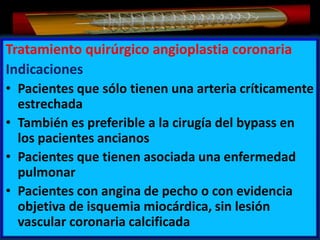 Tratamiento quirúrgico angioplastia coronaria
Indicaciones
• Pacientes que sólo tienen una arteria críticamente
estrechada
• También es preferible a la cirugía del bypass en
los pacientes ancianos
• Pacientes que tienen asociada una enfermedad
pulmonar
• Pacientes con angina de pecho o con evidencia
objetiva de isquemia miocárdica, sin lesión
vascular coronaria calcificada

 