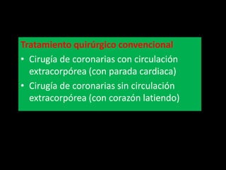 Tratamiento quirúrgico convencional
• Cirugía de coronarias con circulación
extracorpórea (con parada cardiaca)
• Cirugía de coronarias sin circulación
extracorpórea (con corazón latiendo)

 