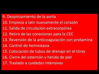 9. Despinzamiento de la aorta
10. Empieza a latir nuevamente el corazón
11. Salida de circulación extracorpórea
12. Retiro de las conexiones para la CEC
13. Reversión de la anticoagulación con protamina
14. Control de hemostasia
15. Colocación de tubos de drenaje en el tórax
16. Cierre del esternón y herida de piel
17. Traslado a cuidados intensivos

 