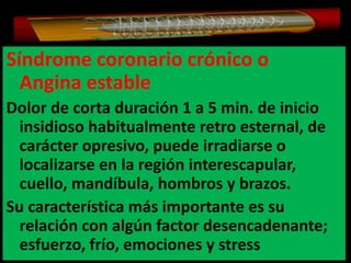 Síndrome coronario crónico o
Angina estable
Dolor de corta duración 1 a 5 min. de inicio
insidioso habitualmente retro esternal, de
carácter opresivo, puede irradiarse o
localizarse en la región interescapular,
cuello, mandíbula, hombros y brazos.
Su característica más importante es su
relación con algún factor desencadenante;
esfuerzo, frío, emociones y stress

 