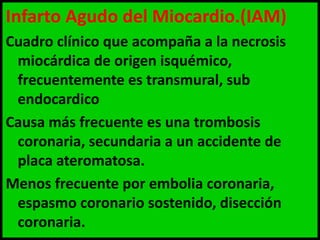 Infarto Agudo del Miocardio.(IAM)
Cuadro clínico que acompaña a la necrosis
miocárdica de origen isquémico,
frecuentemente es transmural, sub
endocardico
Causa más frecuente es una trombosis
coronaria, secundaria a un accidente de
placa ateromatosa.
Menos frecuente por embolia coronaria,
espasmo coronario sostenido, disección
coronaria.

 
