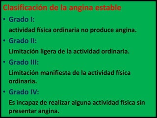 Clasificación de la angina estable
• Grado I:
actividad física ordinaria no produce angina.

• Grado II:
Limitación ligera de la actividad ordinaria.

• Grado III:
Limitación manifiesta de la actividad física
ordinaria.

• Grado IV:
Es incapaz de realizar alguna actividad física sin
presentar angina.

 
