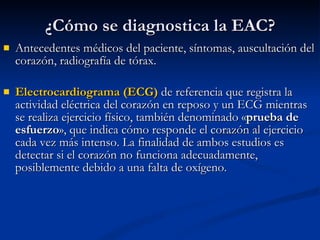 ¿Cómo se diagnostica la EAC? Antecedentes médicos del paciente, síntomas, auscultación del corazón, radiografía de tórax. E lectrocardiograma (ECG)  de referencia que registra la actividad eléctrica del corazón en reposo y un ECG mientras se realiza ejercicio físico, también denominado « prueba de esfuerzo », que indica cómo responde el corazón al ejercicio cada vez más intenso. La finalidad de ambos estudios es detectar si el corazón no funciona adecuadamente, posiblemente debido a una falta de oxígeno.     