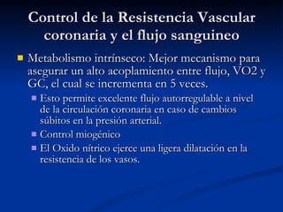 Control de la Resistencia Vascular coronaria y el flujo sanguineo Metabolismo intrínseco: Mejor mecanismo para asegurar un alto acoplamiento entre flujo, VO2 y GC, el cual se incrementa en 5 veces. Esto permite excelente flujo autorregulable a nivel de la circulación coronaria en caso de cambios súbitos en la presión arterial. Control miogénico El Oxido nítrico ejerce una ligera dilatación en la resistencia de los vasos. 