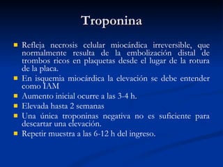 Troponina Refleja necrosis celular miocárdica irreversible, que normalmente resulta de la embolización distal de trombos ricos en plaquetas desde el lugar de la rotura de la placa. En isquemia miocárdica la elevación se debe entender como IAM Aumento inicial ocurre a las 3-4 h.  Elevada hasta 2 semanas  Una única troponinas negativa no es suficiente para descartar una elevación.  Repetir muestra a las 6-12 h del ingreso. 