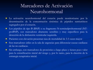 Marcadores de Activación Neurohormonal La activación neurohormonal del corazón puede monitorizarse por la determinación de la concentración sistémica de péptidos natriuréticos segregados por el corazón. Los péptidos de tipo B (BNP) o su fragmento N-terminalprohormonal (NT-proBNP), son marcadores altamente sensibles y muy específicos para la detección de la disfunción ventricular izquierda.  Pacientes con elevación presentan tasa de mortalidad de 3-5 veces mayor Son marcadores útiles en la sala de urgencias para diferenciar causas cardiacas de las no cardiacas.  Sin embargo, son marcadores de pronóstico a largo plazo y tienen poco valor para la estratificación inicial del riesgo y, por lo tanto, para la elección de la estrategia terapéutica inicial. 