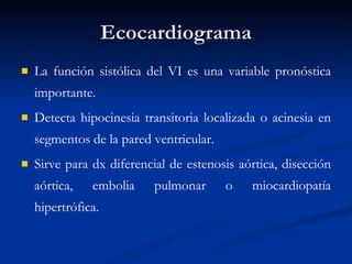 Ecocardiograma La función sistólica del VI es una variable pronóstica importante.  Detecta hipocinesia transitoria localizada o acinesia en segmentos de la pared ventricular.  Sirve para dx diferencial de estenosis aórtica, disección aórtica, embolia pulmonar o miocardiopatía hipertrófica.  