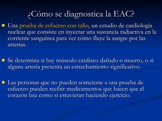 Una  prueba de esfuerzo con talio , un estudio de cardiología nuclear que consiste en inyectar una sustancia radiactiva en la corriente sanguínea para ver cómo fluye la sangre por las arterias.  Se determina si hay músculo cardíaco dañado o muerto, o si alguna arteria presenta un estrechamiento significativo.  Las personas que no pueden someterse a una prueba de esfuerzo pueden recibir medicamentos que hacen que el corazón lata como si estuvieran haciendo ejercicio.     ¿Cómo se diagnostica la EAC? 