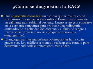 Una  angiografía coronaria , un estudio que se realiza en un laboratorio de cateterización cardíaca. Primero se administra un calmante para relajar al paciente. Luego se inyecta contraste en la corriente sanguínea para producir una radiografía «animada» de la actividad del corazón y el flujo de sangre a través de las válvulas y arterias (lo que se denomina «angiograma»).  El angiograma muestra cuántas obstrucciones hay y cuán graves son. Los médicos a menudo realizan este estudio para determinar cuál sería el tratamiento más eficaz.  ¿Cómo se diagnostica la EAC? 
