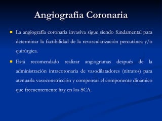 Angiografia Coronaria La angiografía coronaria invasiva sigue siendo fundamental para determinar la factibilidad de la revascularización percutánea y/o quirúrgica.  Está recomendado realizar angiogramas después de la administración intracoronaria de vasodilatadores (nitratos) para atenuarla vasoconstricción y compensar el componente dinámico que frecuentemente hay en los SCA.  