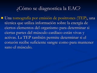 Una  tomografía por emisión de positrones (TEP) , una técnica que utiliza información sobre la energía de ciertos elementos del organismo para determinar si ciertas partes del músculo cardíaco están vivas y activas. La TEP también permite determinar si el corazón recibe suficiente sangre como para mantener sano el músculo.  ¿Cómo se diagnostica la EAC? 