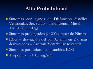 Alta Probabilidad Síntomas con signos de Disfunción Sistólica Ventricular, 3er.  ruido  – Insuficiencia Mitral -  TA ( < 90 mmHg) Síntomas prolongados ( > 20’) a pesar de Nitritos ECG – de svia ción de l  ST 0,5 mm en 2 o más derivaciones – Arritmia Ventricular sostenida Sintomas post infarto con c ambios  ECG Troponina  ( > 0,1  ng/ml ) 