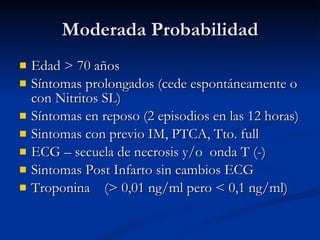 Moderada Probabilidad Edad  > 70 años Síntomas prolongados (cede espontáneamente o con Nitritos SL) Síntomas en reposo (2 episodios en las 12 horas) Sintomas  con previo IM, PTCA, Tto. full ECG – secuela de necrosis  y/o   onda  T (-) Sintomas Post Infarto sin cambios ECG Troponina  (> 0,01  ng/ml  pero < 0,1  ng/ml ) 