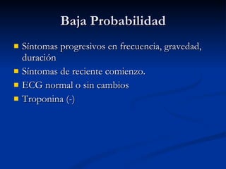 Baja Probabilidad Síntomas progresivos en frecuencia, gravedad, duración Síntomas de reciente comienzo. ECG normal o sin cambios Troponina (-) 