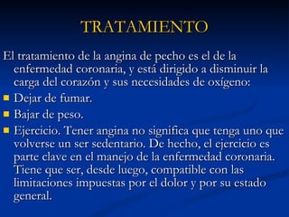 TRATAMIENTO El tratamiento de la angina de pecho es el de la enfermedad coronaria, y está dirigido a disminuir la carga del corazón y sus necesidades de oxígeno: Dejar de fumar.  Bajar de peso.  Ejercicio. Tener angina no significa que tenga uno que volverse un ser sedentario. De hecho, el ejercicio es parte clave en el manejo de la enfermedad coronaria. Tiene que ser, desde luego, compatible con las limitaciones impuestas por el dolor y por su estado general.  