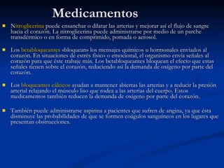 Medicamentos N itroglicerina  puede ensanchar o dilatar las arterias y mejorar así el flujo de sangre hacia el corazón. La nitroglicerina puede administrarse por medio de un parche transdérmico o en forma de comprimido, pomada o aerosol.     Los  betabloqueantes  «bloquean» los mensajes químicos u hormonales enviados al corazón. En situaciones de estrés físico o emocional, el organismo envía señales al corazón para que éste trabaje más. Los betabloqueantes bloquean el efecto que estas señales tienen sobre el corazón, reduciendo así la demanda de oxígeno por parte del corazón.     Los  bloqueantes cálcicos  ayudan a mantener abiertas las arterias y a reducir la presión arterial relajando el músculo liso que rodea a las arterias del cuerpo. Estos medicamentos también reducen la demanda de oxígeno por parte del corazón.  También puede administrarse  aspirina  a pacientes que sufren de angina, ya que ésta disminuye las probabilidades de que se formen coágulos sanguíneos en los lugares que presentan obstrucciones. 