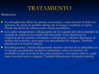 Medicación.  La nitroglicerina dilata las arterias coronarias y suele revertir el dolor en minutos. Se toma en pastillas debajo de la lengua o también en spray. Puede dar dolor de cabeza como efecto secundario.  Los calcio-antagonistas o bloqueantes de los canales del calcio impiden la entrada de calcio en las células del miocardio. Esto disminuye la tendencia de las arterias coronarias a estrecharse y además disminuye el trabajo del corazón y por tanto sus necesidades de oxígeno. También disminuyen la tensión arterial.  Betabloqueantes. Actúan bloqueando muchos efectos de la adrenalina en el cuerpo, en particular el efecto estimulante sobre el corazón. El resultado es que el corazón late más despacio y con menos fuerza, y por tanto necesita menos oxígeno. También disminuyen la tensión arterial.  TRATAMIENTO 