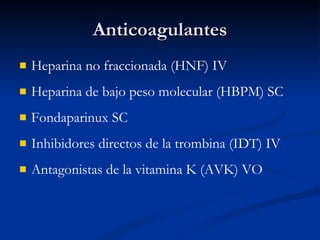 Anticoagulantes Heparina no fraccionada (HNF) IV Heparina de bajo peso molecular (HBPM) SC Fondaparinux SC Inhibidores directos de la trombina (IDT) IV Antagonistas de la vitamina K (AVK) VO 
