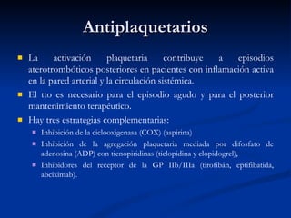 Antiplaquetarios La activación plaquetaria contribuye a episodios aterotrombóticos posteriores en pacientes con inflamación activa en la pared arterial y la circulación sistémica.  El tto es necesario para el episodio agudo y para el posterior mantenimiento terapéutico.  Hay tres estrategias complementarias:  Inhibición de la ciclooxigenasa (COX) (aspirina) Inhibición de la agregación plaquetaria mediada por difosfato de adenosina (ADP) con tienopiridinas (ticlopidina y clopidogrel),  Inhibidores del receptor de la GP IIb/IIIa (tirofibán, eptifibatida, abciximab). 