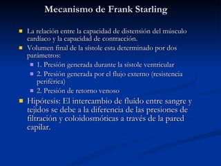 Mecanismo de Frank Starling La relación entre la capacidad de distensión del músculo cardíaco y la capacidad de contracción. Volumen final de la sístole esta determinado por dos parámetros: 1. Presión generada durante la sístole ventricular 2. Presión generada por el flujo externo (resistencia periférica) 2. Presión de retorno venoso Hipótesis: El intercambio de fluído entre sangre y tejidos se debe a la diferencia de las presiones de filtración y coloidosmóticas a través de la pared capilar. 