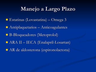 Manejo a Largo Plazo Estatinas (Lovastatina) – Omega 3 Antiplaquetarios – Anticoagulantes B-Bloqueadores (Metoprolol) ARA II – IECA (Enalapril-Losartan) AR de aldosterona (espironolactona) 