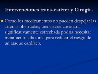 Intervenciones trans-catéter y Cirugía. Como los medicamentos no pueden despejar las arterias obstruidas, una arteria coronaria significativamente estrechada podría necesitar tratamiento adicional para reducir el riesgo de un ataque cardíaco.  