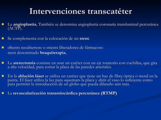 Intervenciones transcatéter La  angioplastia , También se denomina angioplastia coronaria transluminal percutánea (ACTP).  Se complementa con la colocación de un  stent .  «Stents recubiertos» o «stents liberadores de fármacos»: stent denominado  braquiterapia ,     La  aterectomía  consiste en usar un catéter con un eje rotatorio con cuchillas, que gira a alta velocidad, para cortar la placa de las paredes arteriales.     En la  ablación láser  se utiliza un catéter que tiene un haz de fibra óptica o metal en la punta. El láser utiliza la luz para «quemar» la placa y abrir el vaso lo suficiente como para permitir la introducción de un globo que pueda dilatarlo aún más.     La  revascularización transmiocárdica percutánea (RTMP) 