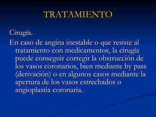 Cirugía.  En caso de angina inestable o que resiste al tratamiento con medicamentos, la cirugía puede conseguir corregir la obstrucción de los vasos coronarios, bien mediante by pass (derivación) o en algunos casos mediante la apertura de los vasos estrechados o angioplastia coronaria.  TRATAMIENTO 