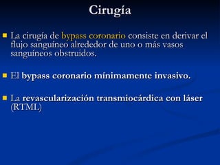 Cirugía La cirugía de  bypass coronario  consiste en derivar el flujo sanguíneo alrededor de uno o más vasos sanguíneos obstruidos.  El  bypass coronario mínimamente invasivo. La  revascularización transmiocárdica con láser  (RTML)  