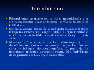 Introducción Principal causa de muerte en los países industrializados y se espera que también lo sean en los países en vías de desarrollo en el año 2020. Las presentaciones clínicas de la cardiopatía isquemica incluyen la isquemia asintomático, la angina estable, la angina inestable, el infarto de miocardio (IM), la insuficiencia cardiaca y la muerte súbita Identificar SCA vs sospecha de dolor cardiaco supone un reto diagnóstico, sobre todo en los casos en que no hay síntomas claros o hallazgos electrocardiográficos. A pesar de los tratamientos modernos, las tasas de muerte, IM y readmisiones de los pacientes con SCA siguen siendo altas. 