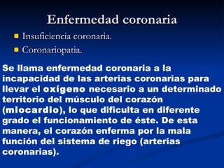Enfermedad coronaria Insuficiencia coronaria. Coronariopatia. Se llama enfermedad coronaria a la incapacidad de las arterias coronarias para llevar el  oxígeno  necesario a un determinado territorio del músculo del corazón ( miocardio ), lo que dificulta en diferente grado el funcionamiento de éste. De esta manera, el corazón enferma por la mala función del sistema de riego (arterias coronarias). 