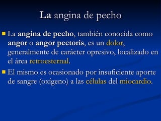 La  angina de pecho La  angina de pecho , también conocida como  angor  o  angor pectoris , es un  dolor , generalmente de carácter opresivo, localizado en el área  retroesternal .  El mismo es ocasionado por insuficiente aporte de sangre (oxígeno) a las  células  del  miocardio .  