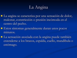 La Angina La angina se caracteriza por una sensación de dolor, malestar, constricción o presión incómoda en el centro del pecho.  Estos síntomas generalmente duran unos pocos minutos.  La sensación asociada con la angina puede también extenderse a los brazos, espalda, cuello, mandíbula o estómago. 