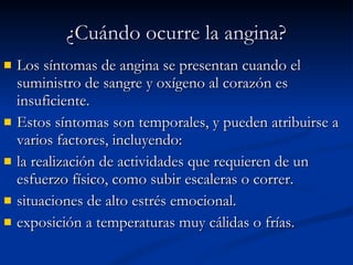 ¿Cuándo ocurre la angina? Los síntomas de angina se presentan cuando el suministro de sangre y oxígeno al corazón es insuficiente. Estos síntomas son temporales, y pueden atribuirse a varios factores, incluyendo: la realización de actividades que requieren de un esfuerzo físico, como subir escaleras o correr. situaciones de alto estrés emocional.  exposición a temperaturas muy cálidas o frías.  