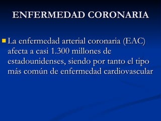 La enfermedad arterial coronaria (EAC) afecta a casi 1.300 millones de estadounidenses, siendo por tanto el tipo más común de enfermedad cardiovascular  ENFERMEDAD CORONARIA 