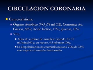 CIRCULACION CORONARIA Características: Órgano Aeróbico (VO 2 :78 ml O2). Consume: Ac. Grasos, 68%; Ácido láctico, 15%; glucosa, 16%. VO 2 : Músculo cardiaco de mamífero latiendo, 8 a 15 ml/minx100 g. en reposo, 4.5 ml/minx100g. La despolarización no contráctil ocasiona VO2 de 0.5% con respecto al corazón funcionando. 