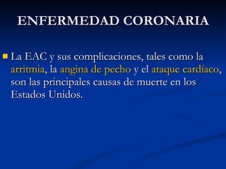 La EAC y sus complicaciones, tales como la  arritmia , la  angina de pecho  y el  ataque cardíaco , son las principales causas de muerte en los Estados Unidos.  ENFERMEDAD CORONARIA 