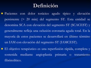 Definición Pacientes con dolor torácico agudo típico y elevación persistente (> 20 min) del segmento ST. Esta entidad se denomina SCA con elevación del segmento ST (SCACEST) y generalmente refleja una oclusión coronaria aguda total. En la mayoría de estos pacientes se desarrollará en último término un IAM con elevación del segmento ST (IAMCEST).  El objetivo terapéutico es una reperfusión rápida, completa y sostenida mediante angioplastia primaria o tratamiento fibrinolítico. 