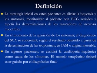 Definición La estrategia inicial en estos pacientes es aliviar la isquemia y los síntomas, monitorizar al paciente con ECG seriados y repetir las determinaciones de los marcadores de necrosis miocárdica.  En el momento de la aparición de los síntomas, el diagnóstico del SCA se concretará, según el resultado obtenido a partir de la determinación de las troponinas, en IAM o angina inestable.  En algunos pacientes, se excluirá la cardiopatía isquémica como causa de los síntomas. El manejo terapéutico deberá estar guiado por el diagnóstico final. 