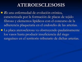 E s una enfermedad de evolución crónica, caracterizada por la formación de placas de tejido fibroso y elementos lipídicos con el concurso de la adherencia plaquetaria en el endotelio de las arterias.  La placa aterosclerosa va obstruyendo paulatinamente los vasos hasta producir insuficiencia del riego sanguíneo en el territorio tributario de dichas arterias.  ATEROESCLESOSIS 