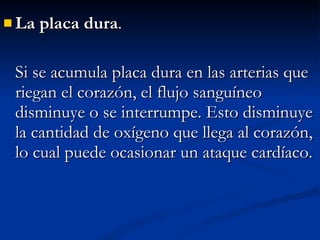 La placa dura .  Si se acumula placa dura en las arterias que riegan el corazón, el flujo sanguíneo disminuye o se interrumpe. Esto disminuye la cantidad de oxígeno que llega al corazón, lo cual puede ocasionar un ataque cardíaco.  