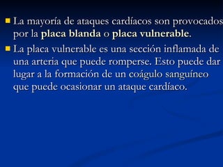 La mayoría de ataques cardíacos son provocados por la  placa blanda  o  placa vulnerable .  La placa vulnerable es una sección inflamada de una arteria que puede romperse. Esto puede dar lugar a la formación de un  coágulo sanguíneo  que puede ocasionar un ataque cardíaco.  